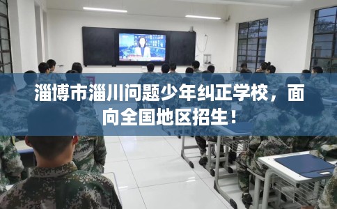 淄博市淄川问题少年纠正学校，面向全国地区招生！
