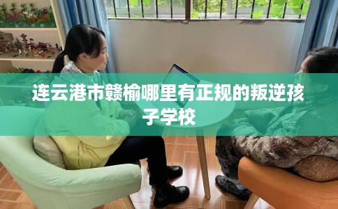 连云港市赣榆哪里有正规的叛逆孩子学校 连云港市赣榆哪里有正规的叛逆孩子学校