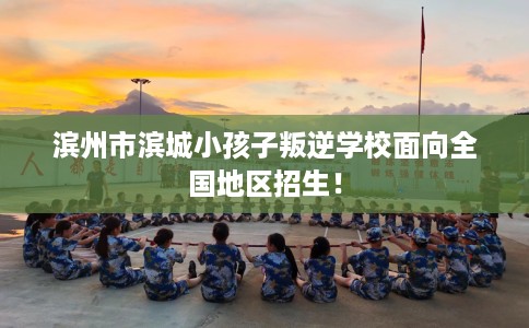 滨州市滨城小孩子叛逆学校面向全国地区招生！
