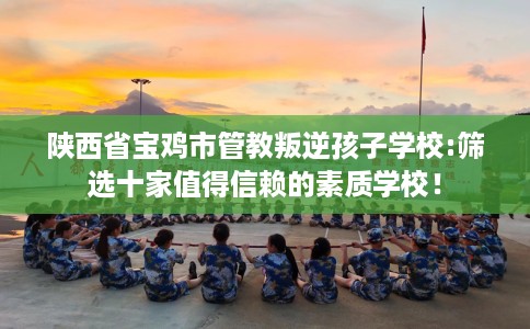 陕西省宝鸡市管教叛逆孩子学校:筛选十家值得信赖的素质学校！