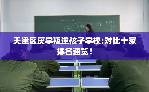 天津区厌学叛逆孩子学校:对比十家排名速览！