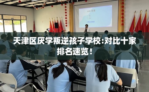 天津区厌学叛逆孩子学校:对比十家排名速览！