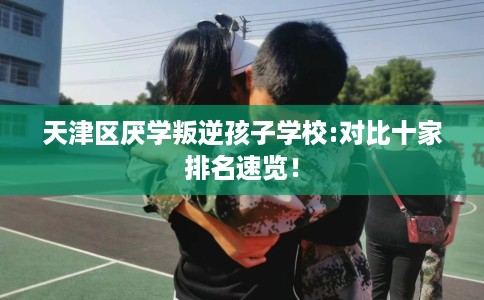 天津区厌学叛逆孩子学校:对比十家排名速览！