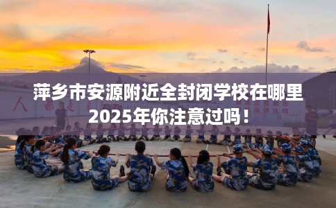 萍乡市安源附近全封闭学校在哪里2025年你注意过吗! 萍乡市安源附近全封闭学校在哪里2025年你注意过吗!