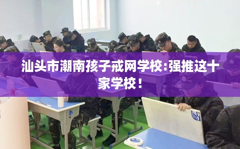 汕头市潮南孩子戒网学校:强推这十家学校！