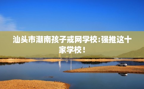 汕头市潮南孩子戒网学校:强推这十家学校！