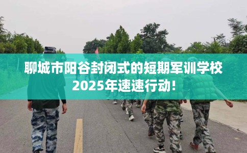 聊城市阳谷封闭式的短期军训学校2025年速速行动! 聊城市阳谷封闭式的短期军训学校2025年速速行动!