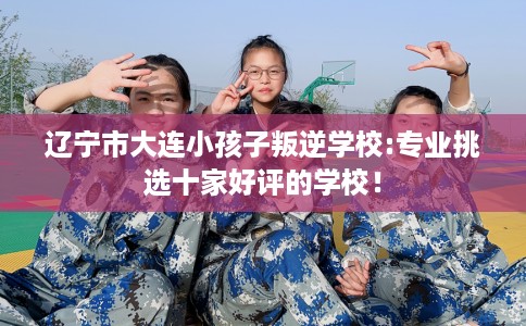 辽宁市大连小孩子叛逆学校:专业挑选十家好评的学校！