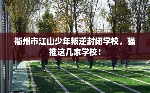 衢州市江山少年叛逆封闭学校，强推这几家学校！