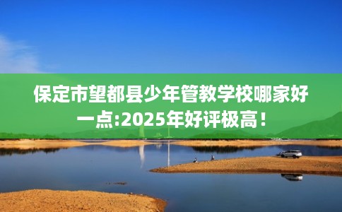 保定市望都县少年管教学校哪家好一点:2025年好评极高! 保定市望都县少年管教学校哪家好一点:2025年好评极高!