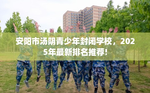 安阳市汤阴青少年封闭学校，2025年最新排名推荐!