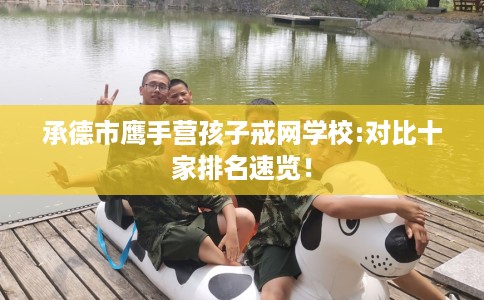 承德市鹰手营孩子戒网学校:对比十家排名速览！