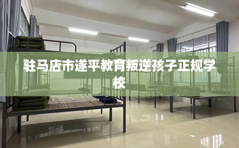 驻马店市遂平教育叛逆孩子正规学校