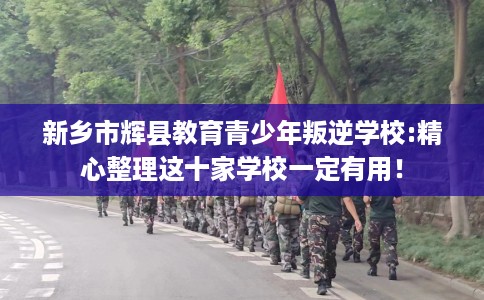 新乡市辉县教育青少年叛逆学校:精心整理这十家学校一定有用！