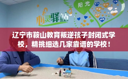 辽宁市鞍山教育叛逆孩子封闭式学校，精挑细选几家靠谱的学校！