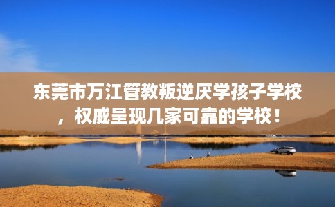 东莞市万江管教叛逆厌学孩子学校，权威呈现几家可靠的学校！