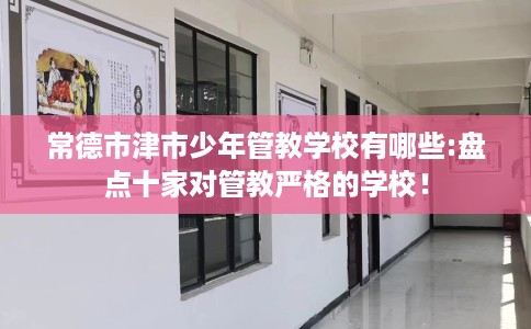 常德市津市少年管教学校有哪些:盘点十家对管教严格的学校！