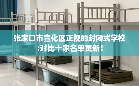 张家口市宣化区正规的封闭式学校:对比十家名单更新! 张家口市宣化区正规的封闭式学校:对比十家名单更新!