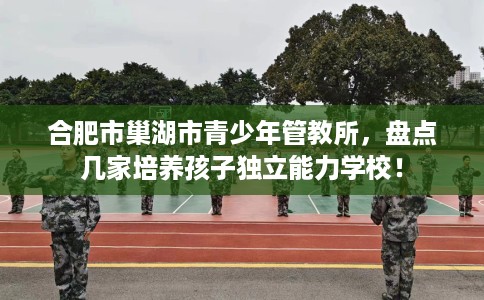 合肥市巢湖市青少年管教所,盘点几家培养孩子独立能力学校! 合肥市巢湖市青少年管教所,盘点几家培养孩子独立能力学校!