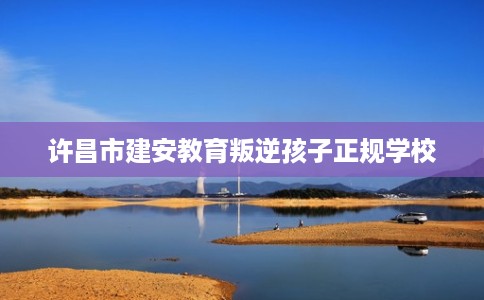 许昌市建安教育叛逆孩子正规学校 许昌市建安教育叛逆孩子正规学校