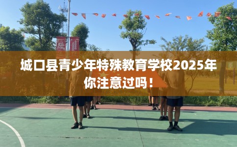城口县青少年特殊教育学校2025年你注意过吗! 城口县青少年特殊教育学校2025年你注意过吗!