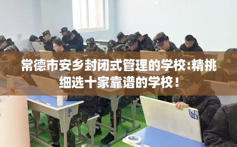 常德市安乡封闭式管理的学校:精挑细选十家靠谱的学校！
