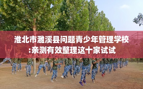 淮北市濉溪县问题青少年管理学校:亲测有效整理这十家试试 淮北市濉溪县问题青少年管理学校:亲测有效整理这十家试试
