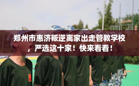 郑州市惠济叛逆离家出走管教学校，严选这十家！快来看看！