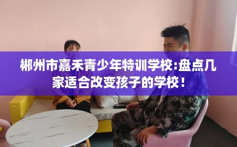 郴州市嘉禾青少年特训学校:盘点几家适合改变孩子的学校! 郴州市嘉禾青少年特训学校:盘点几家适合改变孩子的学校!