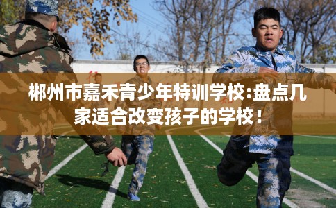 郴州市嘉禾青少年特训学校:盘点几家适合改变孩子的学校! 郴州市嘉禾青少年特训学校:盘点几家适合改变孩子的学校!