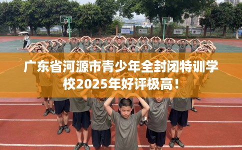 广东省河源市青少年全封闭特训学校2025年好评极高！