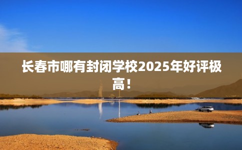 长春市哪有封闭学校2025年好评极高！