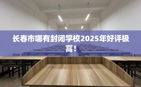 长春市哪有封闭学校2025年好评极高！