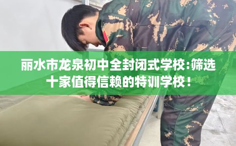 丽水市龙泉初中全封闭式学校:筛选十家值得信赖的特训学校！