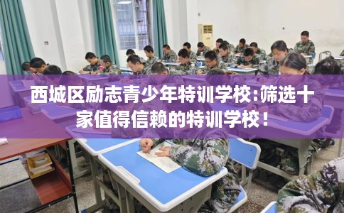 西城区励志青少年特训学校:筛选十家值得信赖的特训学校! 西城区励志青少年特训学校:筛选十家值得信赖的特训学校!