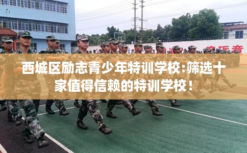西城区励志青少年特训学校:筛选十家值得信赖的特训学校！