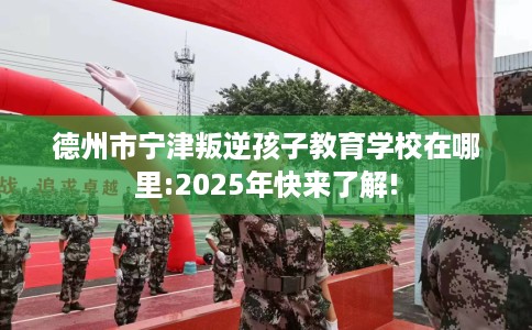 德州市宁津叛逆孩子教育学校在哪里:2025年快来了解! 德州市宁津叛逆孩子教育学校在哪里:2025年快来了解!