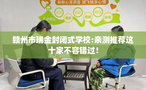赣州市瑞金封闭式学校:亲测推荐这十家不容错过! 赣州市瑞金封闭式学校:亲测推荐这十家不容错过!