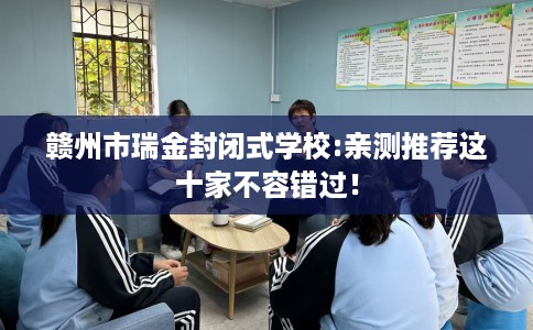 赣州市瑞金封闭式学校:亲测推荐这十家不容错过! 赣州市瑞金封闭式学校:亲测推荐这十家不容错过!