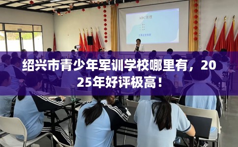 绍兴市青少年军训学校哪里有,2025年好评极高! 绍兴市青少年军训学校哪里有,2025年好评极高!