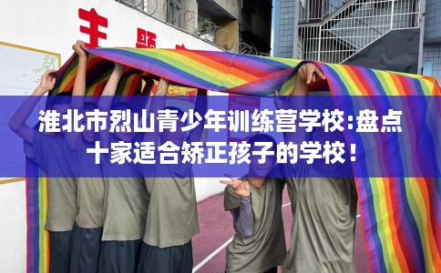 淮北市烈山青少年训练营学校:盘点十家适合矫正孩子的学校! 淮北市烈山青少年训练营学校:盘点十家适合矫正孩子的学校!