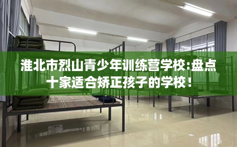 淮北市烈山青少年训练营学校:盘点十家适合矫正孩子的学校! 淮北市烈山青少年训练营学校:盘点十家适合矫正孩子的学校!