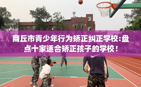 商丘市青少年行为矫正纠正学校:盘点十家适合矫正孩子的学校! 商丘市青少年行为矫正纠正学校:盘点十家适合矫正孩子的学校!