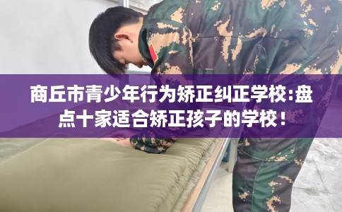 商丘市青少年行为矫正纠正学校:盘点十家适合矫正孩子的学校! 商丘市青少年行为矫正纠正学校:盘点十家适合矫正孩子的学校!
