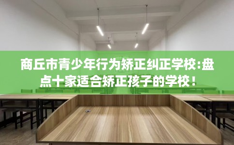 商丘市青少年行为矫正纠正学校:盘点十家适合矫正孩子的学校! 商丘市青少年行为矫正纠正学校:盘点十家适合矫正孩子的学校!