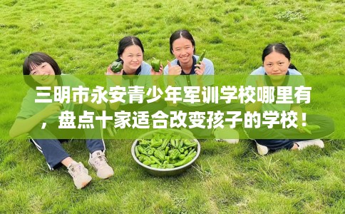 三明市永安青少年军训学校哪里有,盘点十家适合改变孩子的学校! 三明市永安青少年军训学校哪里有,盘点十家适合改变孩子的学校!