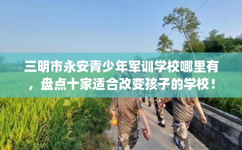 三明市永安青少年军训学校哪里有,盘点十家适合改变孩子的学校! 三明市永安青少年军训学校哪里有,盘点十家适合改变孩子的学校!