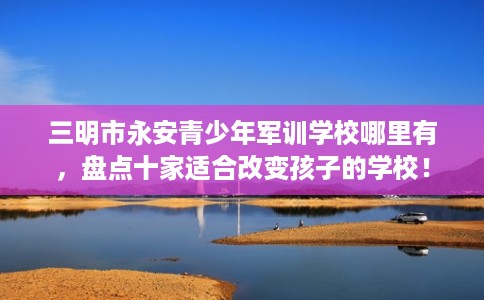 三明市永安青少年军训学校哪里有，盘点十家适合改变孩子的学校！