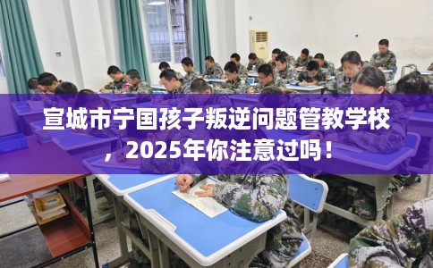 宣城市宁国孩子叛逆问题管教学校,2025年你注意过吗! 宣城市宁国孩子叛逆问题管教学校,2025年你注意过吗!