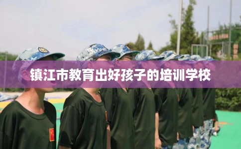 镇江市教育出好孩子的培训学校 镇江市教育出好孩子的培训学校